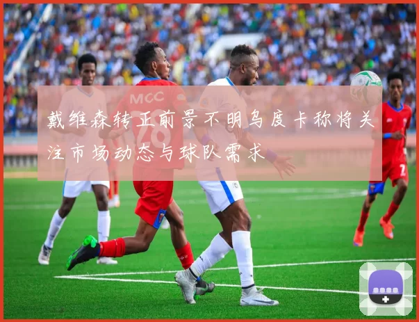 戴维森转正前景不明乌度卡称将关注市场动态与球队需求
