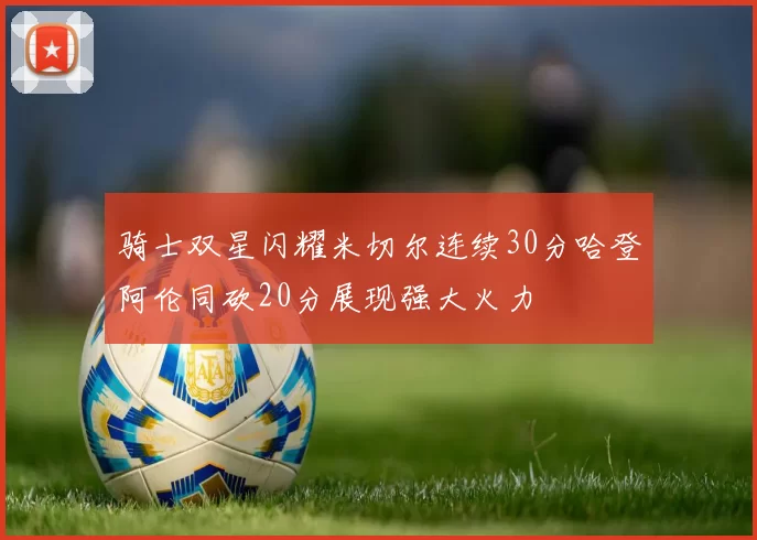 骑士双星闪耀米切尔连续30分哈登阿伦同砍20分展现强大火力