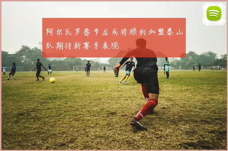 阿尔瓦罗春节后或将顺利加盟泰山队期待新赛季表现