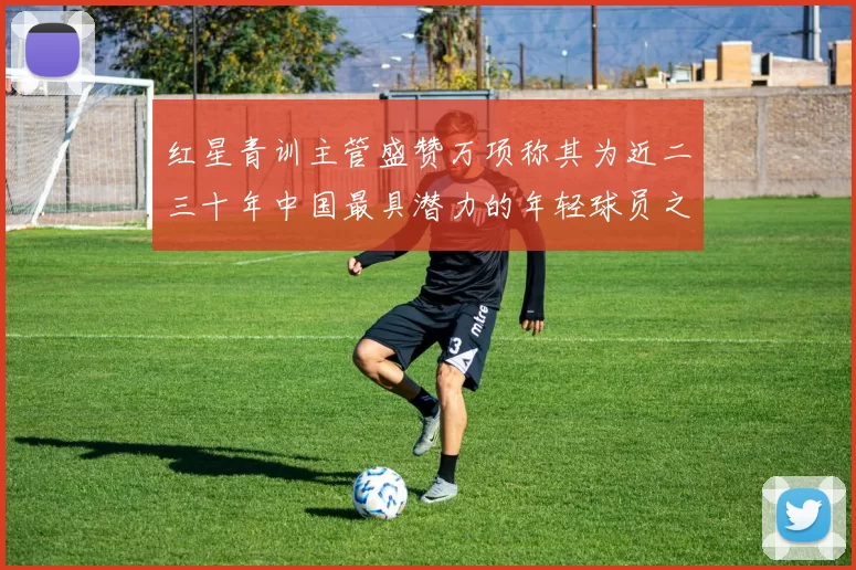 红星青训主管盛赞万项称其为近二三十年中国最具潜力的年轻球员之一