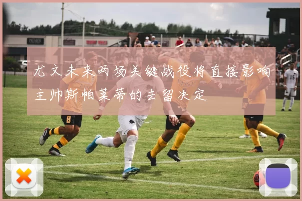 尤文未来两场关键战役将直接影响主帅斯帕莱蒂的去留决定