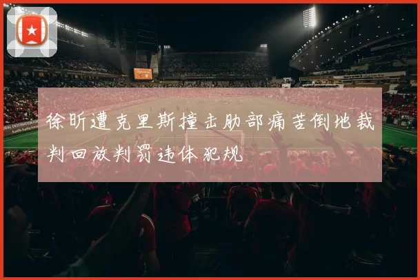 徐昕遭克里斯撞击肋部痛苦倒地裁判回放判罚违体犯规