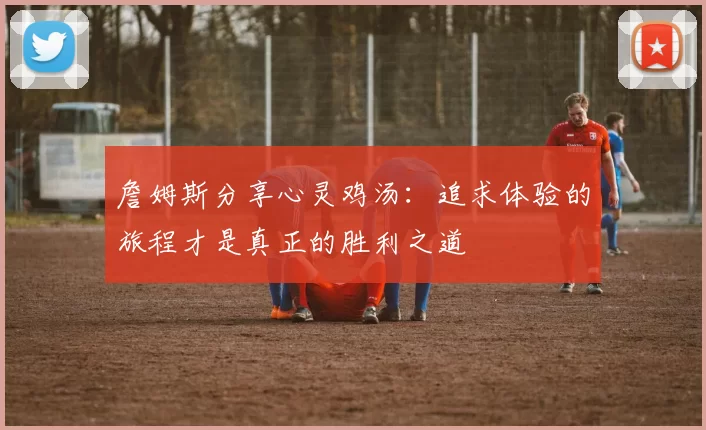 詹姆斯分享心灵鸡汤：追求体验的旅程才是真正的胜利之道