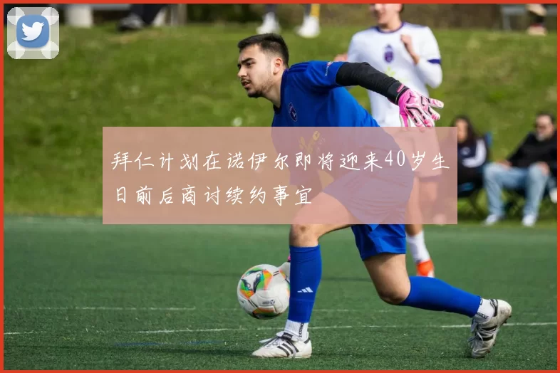 拜仁计划在诺伊尔即将迎来40岁生日前后商讨续约事宜