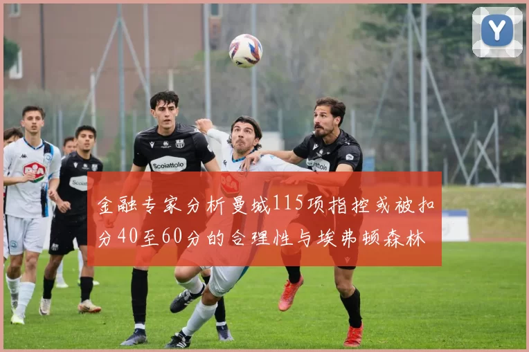 金融专家分析曼城115项指控或被扣分40至60分的合理性与埃弗顿森林案例对比