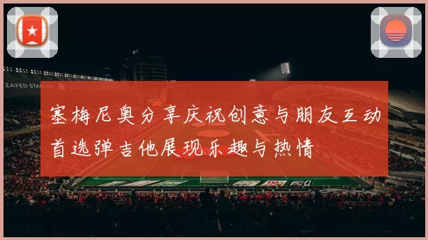 塞梅尼奥分享庆祝创意与朋友互动首选弹吉他展现乐趣与热情