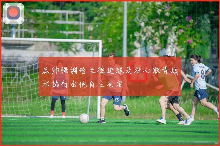 瓜帅强调哈兰德进球是核心职责战术执行由他自主决定