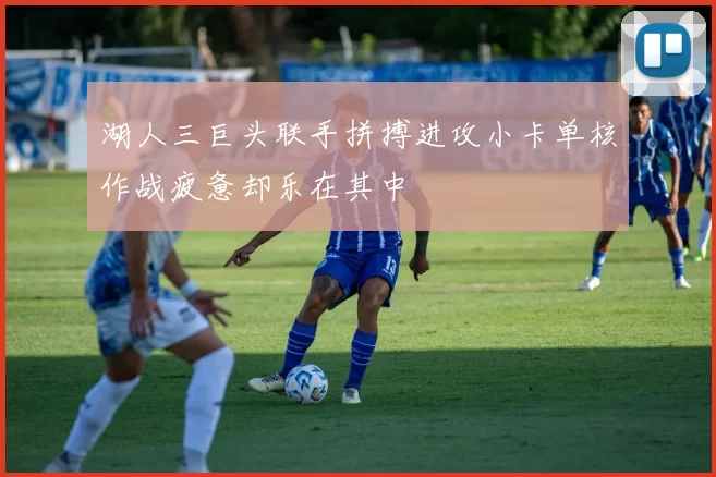 湖人三巨头联手拼搏进攻小卡单核作战疲惫却乐在其中