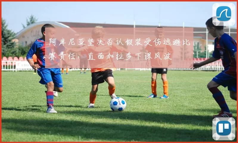 阿库尼亚坚决否认假装受伤逃避比赛责任，直面加拉多下课风波