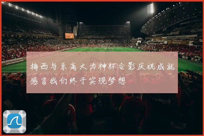 梅西与乐高大力神杯合影庆祝成就感言我们终于实现梦想