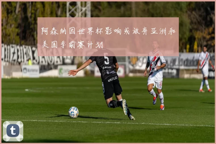 阿森纳因世界杯影响或放弃亚洲和美国季前赛计划