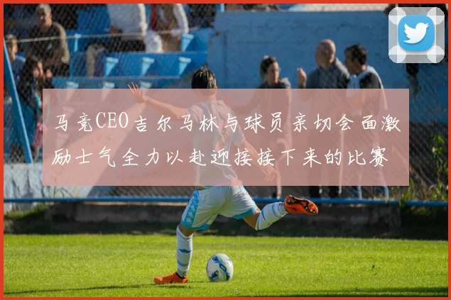 马竞CEO吉尔马林与球员亲切会面激励士气全力以赴迎接接下来的比赛