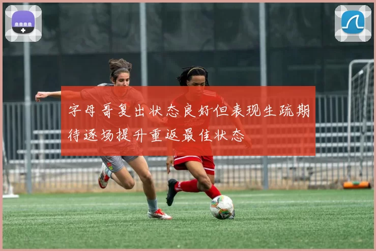 字母哥复出状态良好但表现生疏期待逐场提升重返最佳状态