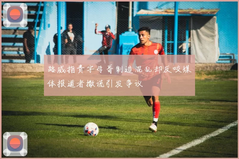 路威指责字母哥制造混乱却反咬媒体报道者撒谎引发争议