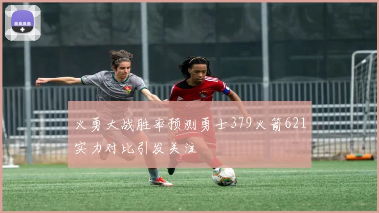 火勇大战胜率预测勇士379火箭621实力对比引发关注