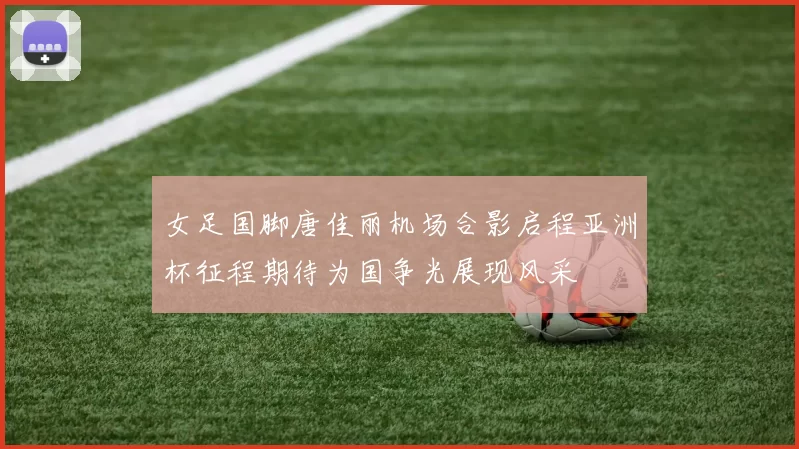 女足国脚唐佳丽机场合影启程亚洲杯征程期待为国争光展现风采
