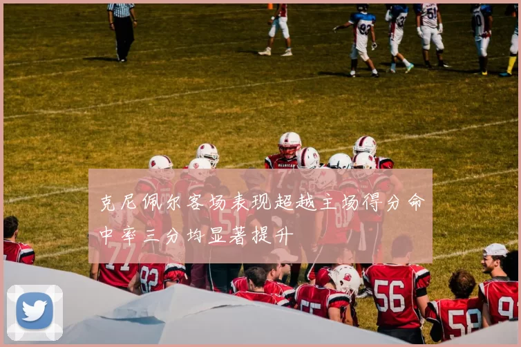 克尼佩尔客场表现超越主场得分命中率三分均显著提升