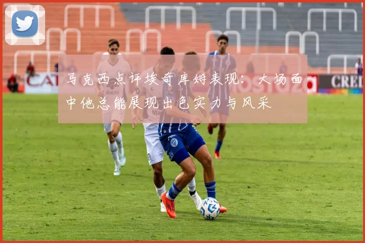马克西点评埃奇库姆表现：大场面中他总能展现出色实力与风采