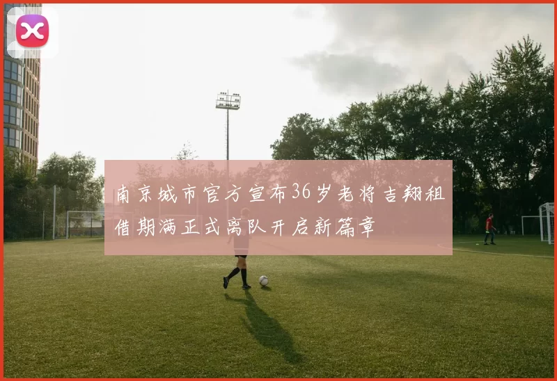 南京城市官方宣布36岁老将吉翔租借期满正式离队开启新篇章