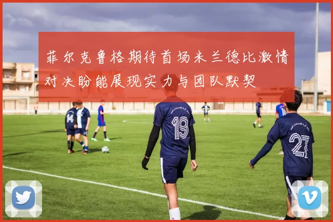 菲尔克鲁格期待首场米兰德比激情对决盼能展现实力与团队默契
