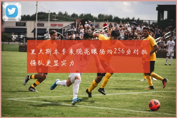 里夫斯本季表现亮眼场均256分对抗强队更显实力