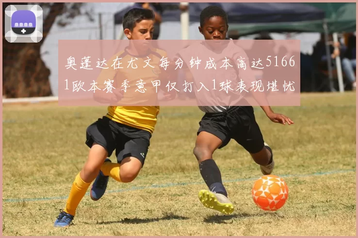 奥蓬达在尤文每分钟成本高达51661欧本赛季意甲仅打入1球表现堪忧