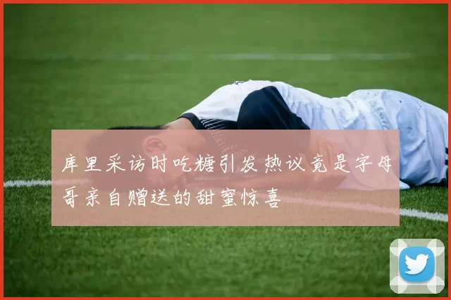 库里采访时吃糖引发热议竟是字母哥亲自赠送的甜蜜惊喜