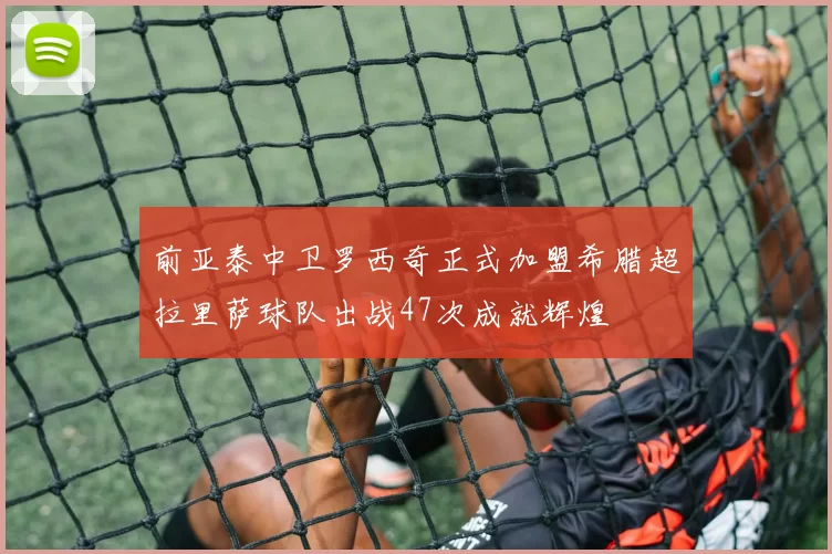 前亚泰中卫罗西奇正式加盟希腊超拉里萨球队出战47次成就辉煌