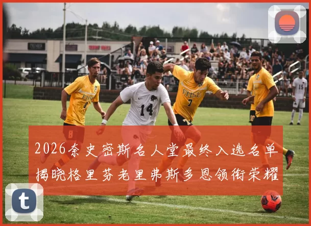 2026奈史密斯名人堂最终入选名单揭晓格里芬老里弗斯多恩领衔荣耀时刻