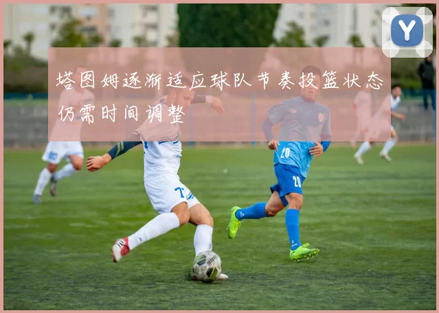 塔图姆逐渐适应球队节奏投篮状态仍需时间调整