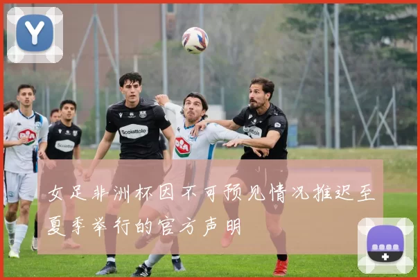 女足非洲杯因不可预见情况推迟至夏季举行的官方声明