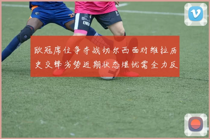 欧冠席位争夺战切尔西面对维拉历史交锋劣势近期状态堪忧需全力反弹